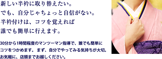 新しい半衿に取り替えたい。でも、自分じゃちょっと自信がない。半衿付けは、コツを覚えれば誰でも簡単に行えます。30分から1時間程度のマンツーマン指導で、誰でも簡単にコツをつかめます。 まず、自分でやってみる気持ちが大切。お気軽に、店頭までお越しください。